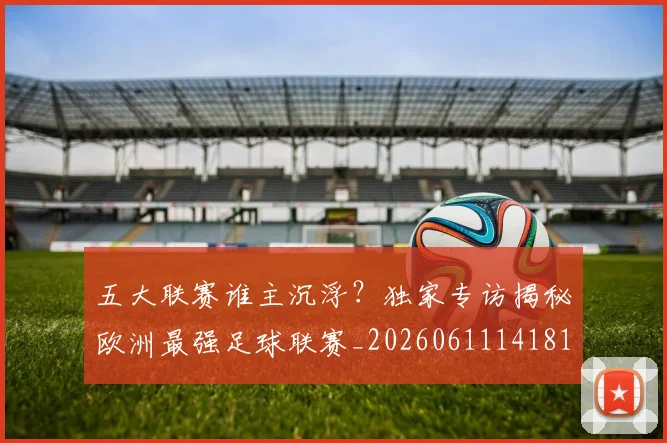 五大联赛谁主沉浮？独家专访揭秘欧洲最强足球联赛_20260611141814
