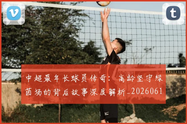 中超最年长球员传奇:高龄坚守绿茵场的背后故事深度解析_20260610190402