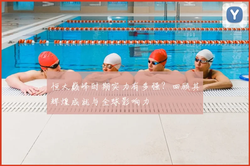 恒大巅峰时期实力有多强?回顾其辉煌成就与全球影响力
