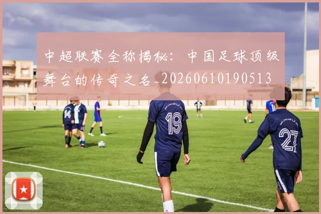中超联赛全称揭秘：中国足球顶级舞台的传奇之名_20260610190513