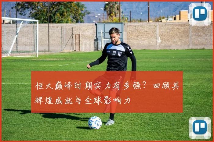 恒大巅峰时期实力有多强？回顾其辉煌成就与全球影响力