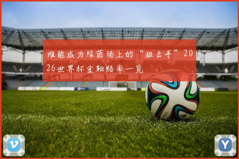 谁能成为绿茵场上的“狙击手”2026世界杯金靴赔率一览