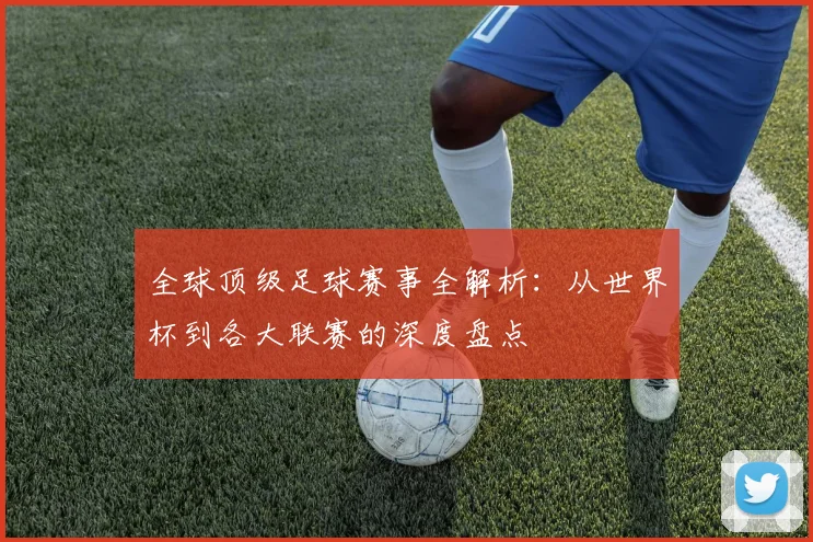 全球顶级足球赛事全解析:从世界杯到各大联赛的深度盘点