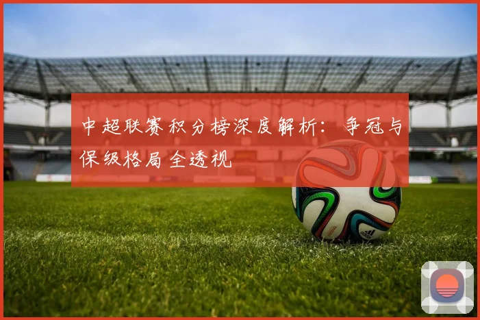 中超联赛积分榜深度解析：争冠与保级格局全透视